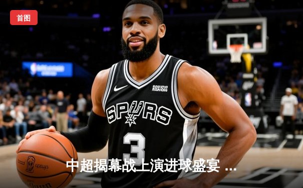 中超揭幕战上演进球盛宴 龙珠直播见证国安3-2力克海港