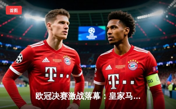 欧冠决赛激战落幕：皇家马德里2-1逆转多特蒙德，维尼修斯梅开二度闪耀温布利