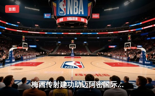 梅西传射建功助迈阿密国际4-2逆转，苏亚雷斯首秀破门惊艳全场