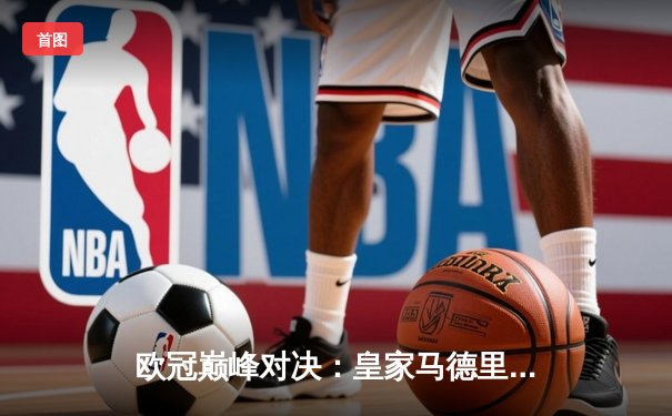 欧冠巅峰对决：皇家马德里3-1力克多特蒙德 维尼修斯双响锁定第15冠